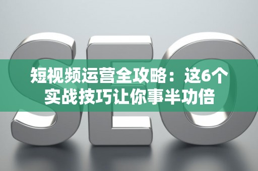 短视频运营全攻略：这6个实战技巧让你事半功倍
